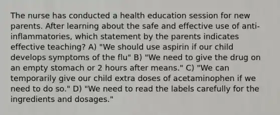 The nurse has conducted a health education session for new parents. After learning about the safe and effective use of anti-inflammatories, which statement by the parents indicates effective teaching? A) "We should use aspirin if our child develops symptoms of the flu" B) "We need to give the drug on an empty stomach or 2 hours after means." C) "We can temporarily give our child extra doses of acetaminophen if we need to do so." D) "We need to read the labels carefully for the ingredients and dosages."