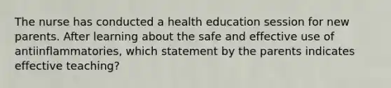 The nurse has conducted a health education session for new parents. After learning about the safe and effective use of antiinflammatories, which statement by the parents indicates effective teaching?