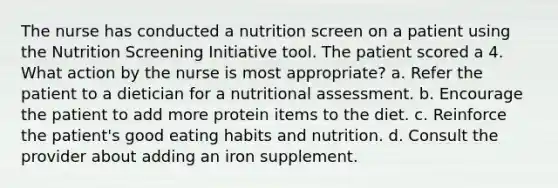 The nurse has conducted a nutrition screen on a patient using the Nutrition Screening Initiative tool. The patient scored a 4. What action by the nurse is most appropriate? a. Refer the patient to a dietician for a nutritional assessment. b. Encourage the patient to add more protein items to the diet. c. Reinforce the patient's good eating habits and nutrition. d. Consult the provider about adding an iron supplement.