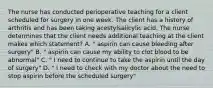 The nurse has conducted perioperative teaching for a client scheduled for surgery in one week. The client has a history of arthritis and has been taking acestylsalicylic acid. The nurse determines that the client needs additional teaching at the client makes which statement? A. " aspirin can cause bleeding after surgery" B. " aspirin can cause my ability to clot blood to be abnormal" C. " I need to continue to take the aspirin until the day of surgery" D. " I need to check with my doctor about the need to stop aspirin before the scheduled surgery"