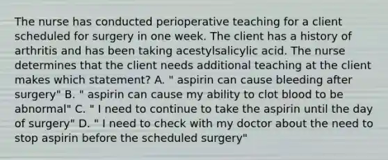 The nurse has conducted perioperative teaching for a client scheduled for surgery in one week. The client has a history of arthritis and has been taking acestylsalicylic acid. The nurse determines that the client needs additional teaching at the client makes which statement? A. " aspirin can cause bleeding after surgery" B. " aspirin can cause my ability to clot blood to be abnormal" C. " I need to continue to take the aspirin until the day of surgery" D. " I need to check with my doctor about the need to stop aspirin before the scheduled surgery"