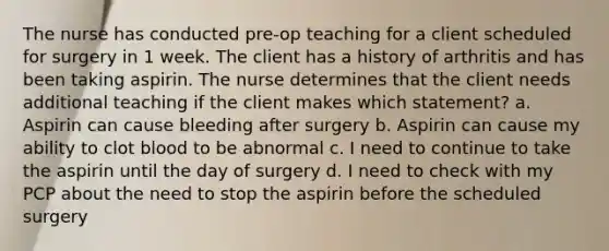 The nurse has conducted pre-op teaching for a client scheduled for surgery in 1 week. The client has a history of arthritis and has been taking aspirin. The nurse determines that the client needs additional teaching if the client makes which statement? a. Aspirin can cause bleeding after surgery b. Aspirin can cause my ability to clot blood to be abnormal c. I need to continue to take the aspirin until the day of surgery d. I need to check with my PCP about the need to stop the aspirin before the scheduled surgery