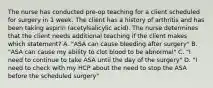 The nurse has conducted pre-op teaching for a client scheduled for surgery in 1 week. The client has a history of arthritis and has been taking aspirin (acetylsalicylic acid). The nurse determines that the client needs additional teaching if the client makes which statement? A. "ASA can cause bleeding after surgery" B. "ASA can cause my ability to clot blood to be abnormal" C. "I need to continue to take ASA until the day of the surgery" D. "I need to check with my HCP about the need to stop the ASA before the scheduled surgery"