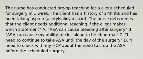 The nurse has conducted pre-op teaching for a client scheduled for surgery in 1 week. The client has a history of arthritis and has been taking aspirin (acetylsalicylic acid). The nurse determines that the client needs additional teaching if the client makes which statement? A. "ASA can cause bleeding after surgery" B. "ASA can cause my ability to clot blood to be abnormal" C. "I need to continue to take ASA until the day of the surgery" D. "I need to check with my HCP about the need to stop the ASA before the scheduled surgery"