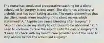 The nurse has conducted preoperative teaching for a client scheduled for surgery in one week. The client has a history of arthritis and has been taking aspirin. The nurse determines that the client needs more teaching if the client makes which statement? A. "Aspirin can cause bleeding after surgery." B. "Aspirin can cause my ability to clot blood to be abnormal." C. "I need to continue to take the aspirin until the day or surgery." D. "I need to check with my health care provider about the need to stop aspirin before the scheduled surgery."