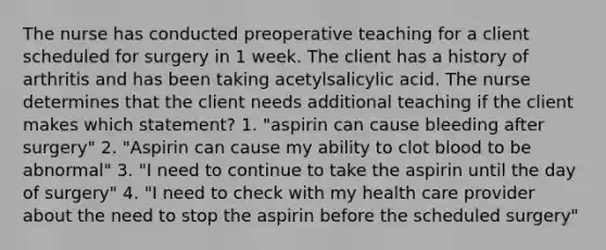 The nurse has conducted preoperative teaching for a client scheduled for surgery in 1 week. The client has a history of arthritis and has been taking acetylsalicylic acid. The nurse determines that the client needs additional teaching if the client makes which statement? 1. "aspirin can cause bleeding after surgery" 2. "Aspirin can cause my ability to clot blood to be abnormal" 3. "I need to continue to take the aspirin until the day of surgery" 4. "I need to check with my health care provider about the need to stop the aspirin before the scheduled surgery"