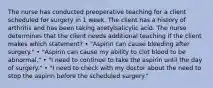 The nurse has conducted preoperative teaching for a client scheduled for surgery in 1 week. The client has a history of arthritis and has been taking acetylsalicylic acid. The nurse determines that the client needs additional teaching if the client makes which statement? • "Aspirin can cause bleeding after surgery." • "Aspirin can cause my ability to clot blood to be abnormal." • "I need to continue to take the aspirin until the day of surgery." • "I need to check with my doctor about the need to stop the aspirin before the scheduled surgery."