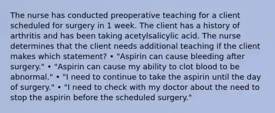 The nurse has conducted preoperative teaching for a client scheduled for surgery in 1 week. The client has a history of arthritis and has been taking acetylsalicylic acid. The nurse determines that the client needs additional teaching if the client makes which statement? • "Aspirin can cause bleeding after surgery." • "Aspirin can cause my ability to clot blood to be abnormal." • "I need to continue to take the aspirin until the day of surgery." • "I need to check with my doctor about the need to stop the aspirin before the scheduled surgery."