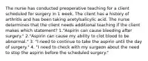 The nurse has conducted preoperative teaching for a client scheduled for surgery in 1 week. The client has a history of arthritis and has been taking acetylsalicylic acid. The nurse determines that the client needs additional teaching if the client makes which statement? 1."Aspirin can cause bleeding after surgery." 2."Aspirin can cause my ability to clot blood to be abnormal." 3. "I need to continue to take the aspirin until the day of surgery." 4. "I need to check with my surgeon about the need to stop the aspirin before the scheduled surgery."