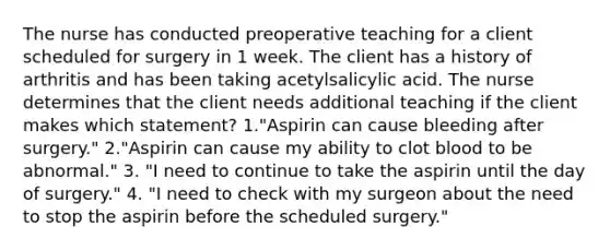 The nurse has conducted preoperative teaching for a client scheduled for surgery in 1 week. The client has a history of arthritis and has been taking acetylsalicylic acid. The nurse determines that the client needs additional teaching if the client makes which statement? 1."Aspirin can cause bleeding after surgery." 2."Aspirin can cause my ability to clot blood to be abnormal." 3. "I need to continue to take the aspirin until the day of surgery." 4. "I need to check with my surgeon about the need to stop the aspirin before the scheduled surgery."