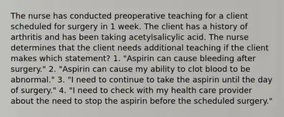 The nurse has conducted preoperative teaching for a client scheduled for surgery in 1 week. The client has a history of arthritis and has been taking acetylsalicylic acid. The nurse determines that the client needs additional teaching if the client makes which statement? 1. "Aspirin can cause bleeding after surgery." 2. "Aspirin can cause my ability to clot blood to be abnormal." 3. "I need to continue to take the aspirin until the day of surgery." 4. "I need to check with my health care provider about the need to stop the aspirin before the scheduled surgery."