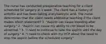 The nurse has conducted preoperative teaching for a client scheduled for surgery in 1 week. The client has a history of arthritis and has been taking acetylsalicylic acid. The nurse determines that the client needs additional teaching if the client makes which statement? 1. "Aspirin can cause bleeding after surgery." 2. "Aspirin can cause my ability to clot blood to be abnormal." 3. "I need to continue to take the aspirin until the day of surgery." 4. "I need to check with my HCP about the need to stop the aspirin before the scheduled surgery."