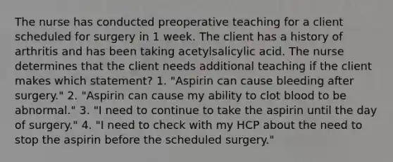 The nurse has conducted preoperative teaching for a client scheduled for surgery in 1 week. The client has a history of arthritis and has been taking acetylsalicylic acid. The nurse determines that the client needs additional teaching if the client makes which statement? 1. "Aspirin can cause bleeding after surgery." 2. "Aspirin can cause my ability to clot blood to be abnormal." 3. "I need to continue to take the aspirin until the day of surgery." 4. "I need to check with my HCP about the need to stop the aspirin before the scheduled surgery."