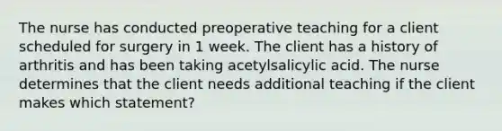 The nurse has conducted preoperative teaching for a client scheduled for surgery in 1 week. The client has a history of arthritis and has been taking acetylsalicylic acid. The nurse determines that the client needs additional teaching if the client makes which statement?