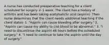 A nurse has conducted preoperative teaching for a client scheduled for surgery in 1 week. The client has a history of arthritis and has been taking acetylsaliclic acid (aspirin). Then nurse determines that the client needs additional teaching if the client states: 1. "Aspirin can cause bleeding after surgery." 2. "Aspirin can cause my ability to clot blood to be abnormal." 3. "I need to discontinue the aspirin 48 hours before the scheduled surgery." 4. "I need to continue to take the aspirin until the day of surgery."