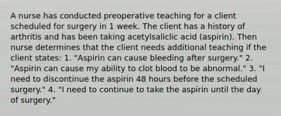 A nurse has conducted preoperative teaching for a client scheduled for surgery in 1 week. The client has a history of arthritis and has been taking acetylsaliclic acid (aspirin). Then nurse determines that the client needs additional teaching if the client states: 1. "Aspirin can cause bleeding after surgery." 2. "Aspirin can cause my ability to clot blood to be abnormal." 3. "I need to discontinue the aspirin 48 hours before the scheduled surgery." 4. "I need to continue to take the aspirin until the day of surgery."