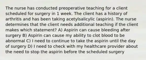 The nurse has conducted preoperative teaching for a client scheduled for surgery in 1 week. The client has a history of arthritis and has been taking acetylsalicylic (aspirin). The nurse determines that the client needs additional teaching if the client makes which statement? A) Aspirin can cause bleeding after surgery B) Aspirin can cause my ability to clot blood to be abnormal C) I need to continue to take the aspirin until the day of surgery D) I need to check with my healthcare provider about the need to stop the aspirin before the scheduled surgery