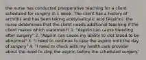 the nurse has conducted preoperative teaching for a client scheduled for surgery in 1 week. The client has a history of arthritis and has been taking acetylsalicylic acid (Aspirin). the nurse determines that the client needs additional teaching if the client makes which statement? 1. "Aspirin can cause bleeding after surgery" 2. "Aspirin can cause my ability to clot blood to be abnormal" 3. "I need to continue to take the aspirin until the day of surgery" 4. "I need to check with my health care provider about the need to stop the aspirin before the scheduled surgery.'