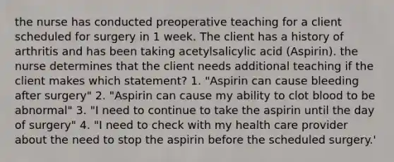 the nurse has conducted preoperative teaching for a client scheduled for surgery in 1 week. The client has a history of arthritis and has been taking acetylsalicylic acid (Aspirin). the nurse determines that the client needs additional teaching if the client makes which statement? 1. "Aspirin can cause bleeding after surgery" 2. "Aspirin can cause my ability to clot blood to be abnormal" 3. "I need to continue to take the aspirin until the day of surgery" 4. "I need to check with my health care provider about the need to stop the aspirin before the scheduled surgery.'