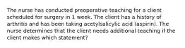 The nurse has conducted preoperative teaching for a client scheduled for surgery in 1 week. The client has a history of arthritis and has been taking acetylsalicylic acid (aspirin). The nurse determines that the client needs additional teaching if the client makes which statement?