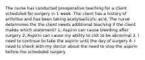 The nurse has conducted preoperative teaching for a client scheduled for surgery in 1 week. The client has a history of arthritus and has been taking acetylsailicylic acid. The nurse determines the the client needs additional teaching if the client makes which statement? 1. Aspirin can cause bleeding after surgery 2. Aspirin can cause my ability to clot to be abnormal 3. I need to continue to take the aspirin until the day of surgery 4. I need to check with my doctor about the need to stop the aspirin before the scheduled surgery