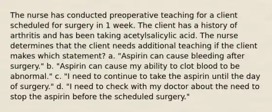 The nurse has conducted preoperative teaching for a client scheduled for surgery in 1 week. The client has a history of arthritis and has been taking acetylsalicylic acid. The nurse determines that the client needs additional teaching if the client makes which statement? a. "Aspirin can cause bleeding after surgery." b. "Aspirin can cause my ability to clot blood to be abnormal." c. "I need to continue to take the aspirin until the day of surgery." d. "I need to check with my doctor about the need to stop the aspirin before the scheduled surgery."