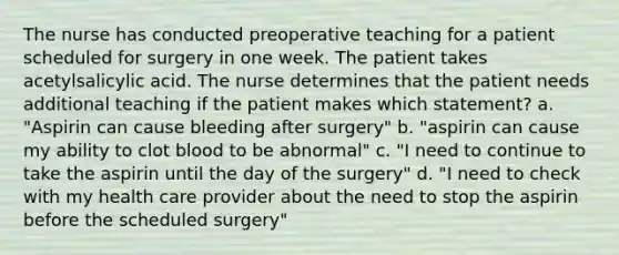 The nurse has conducted preoperative teaching for a patient scheduled for surgery in one week. The patient takes acetylsalicylic acid. The nurse determines that the patient needs additional teaching if the patient makes which statement? a. "Aspirin can cause bleeding after surgery" b. "aspirin can cause my ability to clot blood to be abnormal" c. "I need to continue to take the aspirin until the day of the surgery" d. "I need to check with my health care provider about the need to stop the aspirin before the scheduled surgery"