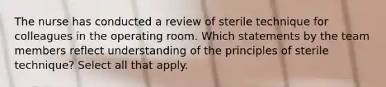 The nurse has conducted a review of sterile technique for colleagues in the operating room. Which statements by the team members reflect understanding of the principles of sterile technique? Select all that apply.