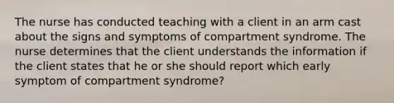 The nurse has conducted teaching with a client in an arm cast about the signs and symptoms of compartment syndrome. The nurse determines that the client understands the information if the client states that he or she should report which early symptom of compartment syndrome?