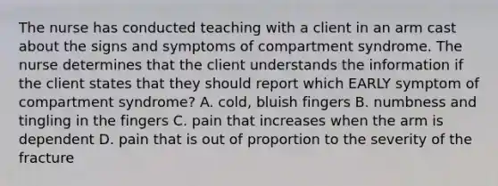 The nurse has conducted teaching with a client in an arm cast about the signs and symptoms of compartment syndrome. The nurse determines that the client understands the information if the client states that they should report which EARLY symptom of compartment syndrome? A. cold, bluish fingers B. numbness and tingling in the fingers C. pain that increases when the arm is dependent D. pain that is out of proportion to the severity of the fracture