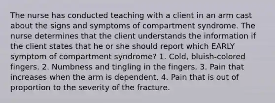 The nurse has conducted teaching with a client in an arm cast about the signs and symptoms of compartment syndrome. The nurse determines that the client understands the information if the client states that he or she should report which EARLY symptom of compartment syndrome? 1. Cold, bluish-colored fingers. 2. Numbness and tingling in the fingers. 3. Pain that increases when the arm is dependent. 4. Pain that is out of proportion to the severity of the fracture.