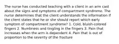 The nurse has conducted teaching with a client in an arm cast about the signs and symptoms of compartment syndrome. The nurse determines that the client understands the information if the client states that he or she should report which early symptom of compartment syndrome? 1. Cold, bluish-colored fingers 2. Numbness and tingling in the fingers 3. Pain that increases when the arm is dependent 4. Pain that is out of proportion to the severity of the fracture