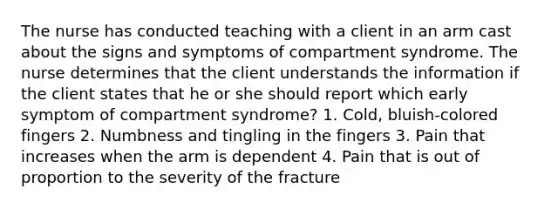 The nurse has conducted teaching with a client in an arm cast about the signs and symptoms of compartment syndrome. The nurse determines that the client understands the information if the client states that he or she should report which early symptom of compartment syndrome? 1. Cold, bluish-colored fingers 2. Numbness and tingling in the fingers 3. Pain that increases when the arm is dependent 4. Pain that is out of proportion to the severity of the fracture