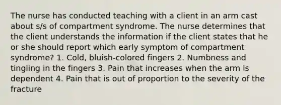 The nurse has conducted teaching with a client in an arm cast about s/s of compartment syndrome. The nurse determines that the client understands the information if the client states that he or she should report which early symptom of compartment syndrome? 1. Cold, bluish-colored fingers 2. Numbness and tingling in the fingers 3. Pain that increases when the arm is dependent 4. Pain that is out of proportion to the severity of the fracture