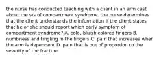 the nurse has conducted teaching with a client in an arm cast about the s/s of compartment syndrome. the nurse determines that the client understands the information if the client states that he or she should report which early symptom of compartment syndrome? A. cold, bluish colored fingers B. numbness and tingling in the fingers C. pain that increases when the arm is dependent D. pain that is out of proportion to the severity of the fracture