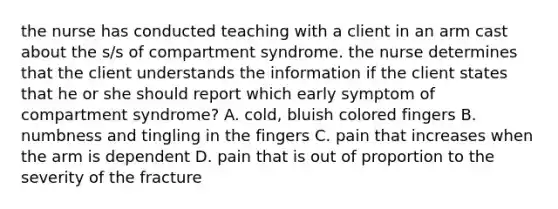 the nurse has conducted teaching with a client in an arm cast about the s/s of compartment syndrome. the nurse determines that the client understands the information if the client states that he or she should report which early symptom of compartment syndrome? A. cold, bluish colored fingers B. numbness and tingling in the fingers C. pain that increases when the arm is dependent D. pain that is out of proportion to the severity of the fracture