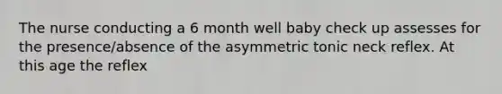 The nurse conducting a 6 month well baby check up assesses for the presence/absence of the asymmetric tonic neck reflex. At this age the reflex