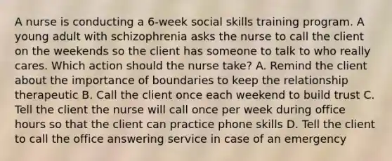 A nurse is conducting a 6-week social skills training program. A young adult with schizophrenia asks the nurse to call the client on the weekends so the client has someone to talk to who really cares. Which action should the nurse take? A. Remind the client about the importance of boundaries to keep the relationship therapeutic B. Call the client once each weekend to build trust C. Tell the client the nurse will call once per week during office hours so that the client can practice phone skills D. Tell the client to call the office answering service in case of an emergency