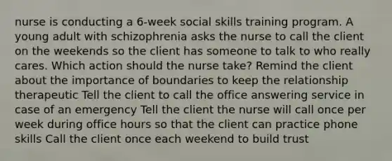 nurse is conducting a 6-week social skills training program. A young adult with schizophrenia asks the nurse to call the client on the weekends so the client has someone to talk to who really cares. Which action should the nurse take? Remind the client about the importance of boundaries to keep the relationship therapeutic Tell the client to call the office answering service in case of an emergency Tell the client the nurse will call once per week during office hours so that the client can practice phone skills Call the client once each weekend to build trust