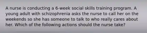 A nurse is conducting a 6-week social skills training program. A young adult with schizophrenia asks the nurse to call her on the weekends so she has someone to talk to who really cares about her. Which of the following actions should the nurse take?