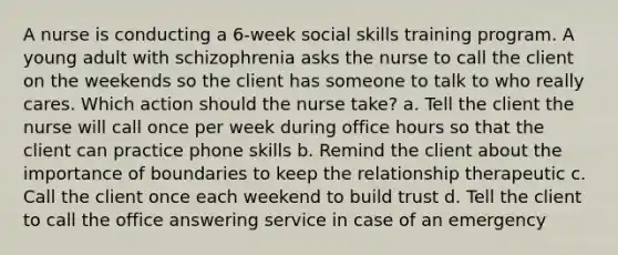 A nurse is conducting a 6-week social skills training program. A young adult with schizophrenia asks the nurse to call the client on the weekends so the client has someone to talk to who really cares. Which action should the nurse take? a. Tell the client the nurse will call once per week during office hours so that the client can practice phone skills b. Remind the client about the importance of boundaries to keep the relationship therapeutic c. Call the client once each weekend to build trust d. Tell the client to call the office answering service in case of an emergency