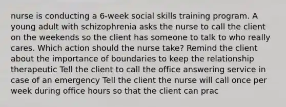 nurse is conducting a 6-week social skills training program. A young adult with schizophrenia asks the nurse to call the client on the weekends so the client has someone to talk to who really cares. Which action should the nurse take? Remind the client about the importance of boundaries to keep the relationship therapeutic Tell the client to call the office answering service in case of an emergency Tell the client the nurse will call once per week during office hours so that the client can prac