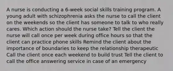 A nurse is conducting a 6-week social skills training program. A young adult with schizophrenia asks the nurse to call the client on the weekends so the client has someone to talk to who really cares. Which action should the nurse take? Tell the client the nurse will call once per week during office hours so that the client can practice phone skills Remind the client about the importance of boundaries to keep the relationship therapeutic Call the client once each weekend to build trust Tell the client to call the office answering service in case of an emergency