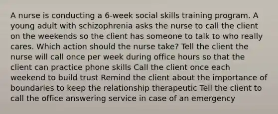 A nurse is conducting a 6-week social skills training program. A young adult with schizophrenia asks the nurse to call the client on the weekends so the client has someone to talk to who really cares. Which action should the nurse take? Tell the client the nurse will call once per week during office hours so that the client can practice phone skills Call the client once each weekend to build trust Remind the client about the importance of boundaries to keep the relationship therapeutic Tell the client to call the office answering service in case of an emergency