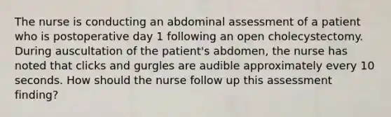 The nurse is conducting an abdominal assessment of a patient who is postoperative day 1 following an open cholecystectomy. During auscultation of the patient's abdomen, the nurse has noted that clicks and gurgles are audible approximately every 10 seconds. How should the nurse follow up this assessment finding?