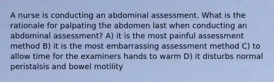 A nurse is conducting an abdominal assessment. What is the rationale for palpating the abdomen last when conducting an abdominal assessment? A) it is the most painful assessment method B) it is the most embarrassing assessment method C) to allow time for the examiners hands to warm D) it disturbs normal peristalsis and bowel motility