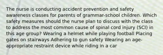 The nurse is conducting accident prevention and safety awareness classes for parents of grammar-school children. Which safety measures should the nurse plan to discuss with the class to address the most common cause of spinal cord injury (SCI) in this age group? Wearing a helmet while playing football Placing gates on stairways Adhering to gun safety Wearing an age-appropriate restraint device while riding in a car