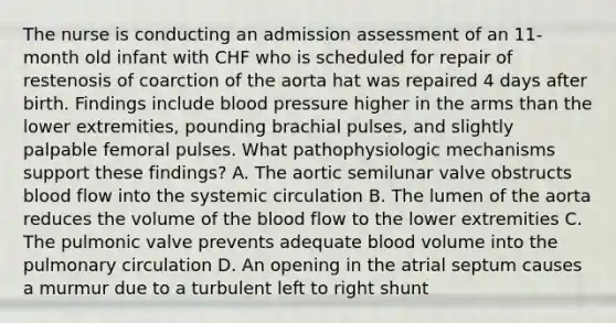 The nurse is conducting an admission assessment of an 11-month old infant with CHF who is scheduled for repair of restenosis of coarction of the aorta hat was repaired 4 days after birth. Findings include blood pressure higher in the arms than the lower extremities, pounding brachial pulses, and slightly palpable femoral pulses. What pathophysiologic mechanisms support these findings? A. The aortic semilunar valve obstructs blood flow into the systemic circulation B. The lumen of the aorta reduces the volume of the blood flow to the lower extremities C. The pulmonic valve prevents adequate blood volume into the pulmonary circulation D. An opening in the atrial septum causes a murmur due to a turbulent left to right shunt