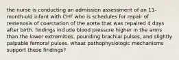 the nurse is conducting an admission assessment of an 11-month-old infant with CHF who is schedules for repair of restenosis of coarctation of the aorta that was repaired 4 days after birth. findings include blood pressure higher in the arms than the lower extremities, pounding brachial pulses, and slightly palpable femoral pulses. whaat pathophysiologic mechanisms support these findings?