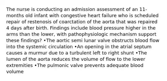 The nurse is conducting an admission assessment of an 11-months old infant with congestive heart failure who is scheduled repair of restenosis of coarctation of the aorta that was repaired 4 days after birth. Findings include blood pressure higher in the arms than the lower, with pathophysiologic mechanism support these findings? •The aortic semi lunar valve obstructs blood flow into the systemic circulation •An opening in the atrial septum causes a murmur due to a turbulent left to right shunt •The lumen of the aorta reduces the volume of flow to the lower extremities •The pulmonic valve prevents adequate blood volume